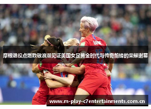 摩根退役点燃致敬浪潮见证美国女足黄金时代与传奇前锋的荣耀谢幕